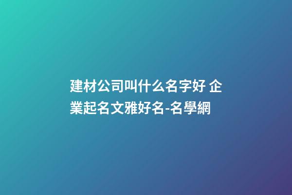 建材公司叫什么名字好 企業起名文雅好名-名學網